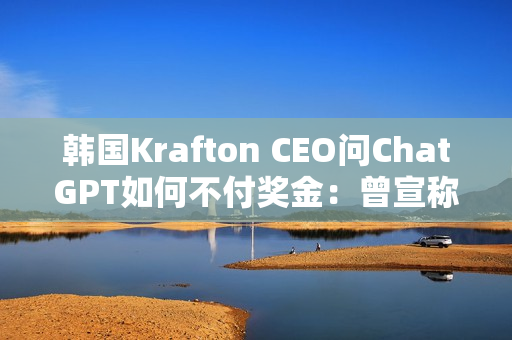 韩国Krafton CEO问ChatGPT如何不付奖金：曾宣称转型AI优先公司