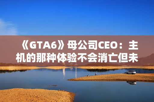 《GTA6》母公司CEO：主机的那种体验不会消亡但未来确实在向PC靠拢