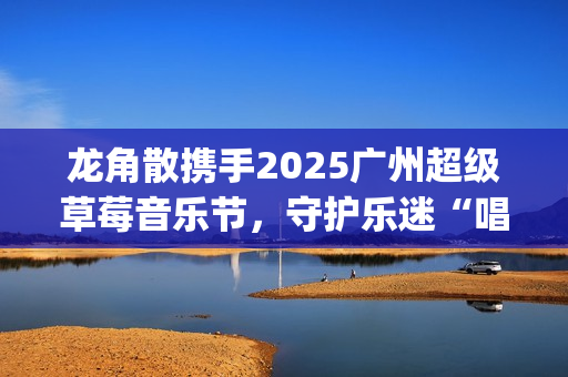 龙角散携手2025广州超级草莓音乐节,守护乐迷“唱爽”音乐盛宴(龙角散真的好用吗) 龙角散携手2025广州超级草莓音乐节,守护乐迷“唱爽”音乐盛宴(龙角散真的好用吗)