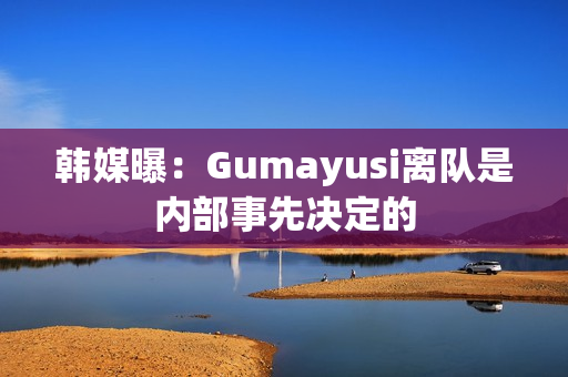 韩媒曝：Gumayusi离队是内部事先决定的