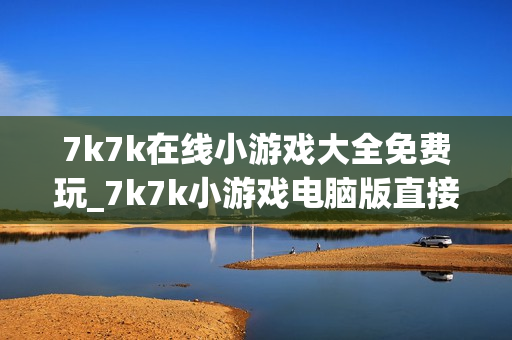 7k7k在线小游戏大全免费玩_7k7k小游戏电脑版直接玩