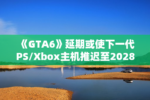 《GTA6》延期或使下一代PS/Xbox主机推迟至2028年