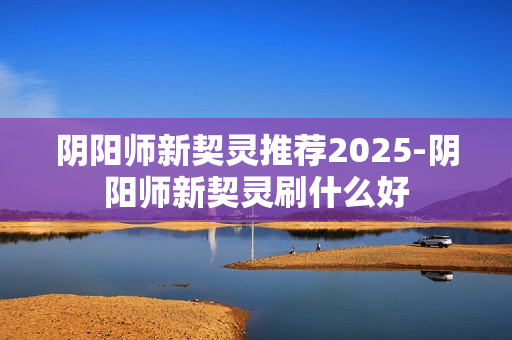 阴阳师新契灵推荐2025-阴阳师新契灵刷什么好 阴阳师新契灵推荐2025-阴阳师新契灵刷什么好