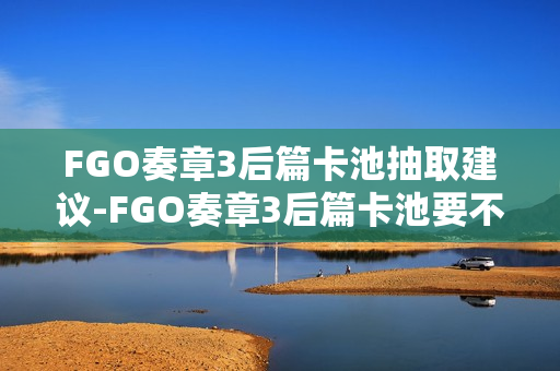 FGO奏章3后篇卡池抽取建议-FGO奏章3后篇卡池要不要抽