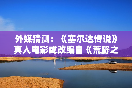 外媒猜测：《塞尔达传说》真人电影或改编自《荒野之息》？