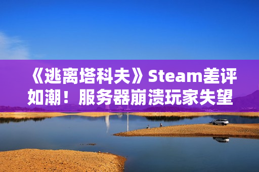 《逃离塔科夫》Steam差评如潮！服务器崩溃玩家失望