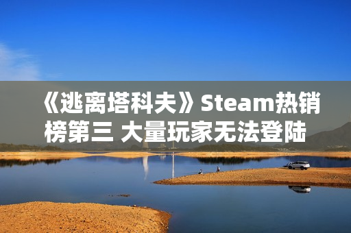 《逃离塔科夫》Steam热销榜第三 大量玩家无法登陆 《逃离塔科夫》Steam热销榜第三 大量玩家无法登陆