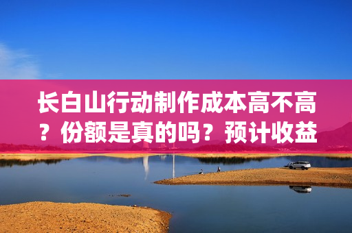 长白山行动制作成本高不高？份额是真的吗？预计收益是多少的呢？(长白山行动开机)
