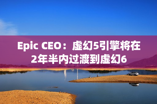 Epic CEO：虚幻5引擎将在2年半内过渡到虚幻6