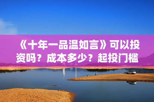《十年一品温如言》可以投资吗？成本多少？起投门槛多少？(十年一品温如言电视剧)