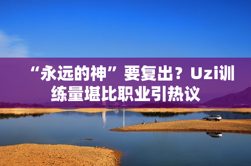 “永远的神”要复出？Uzi训练量堪比职业引热议