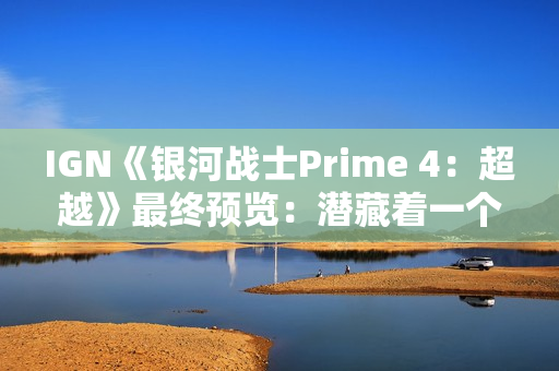 IGN《银河战士Prime 4：超越》最终预览：潜藏着一个致命缺陷