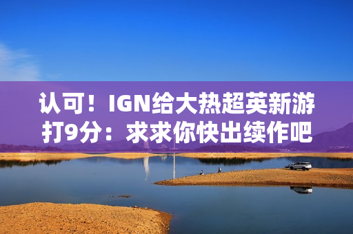 认可！IGN给大热超英新游打9分：求求你快出续作吧