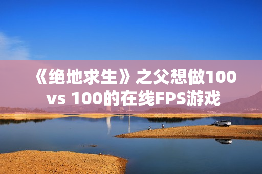 《绝地求生》之父想做100 vs 100的在线FPS游戏