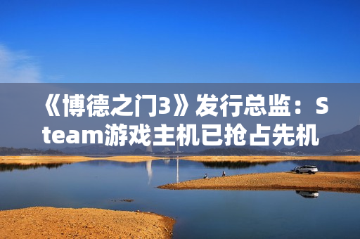 《博德之门3》发行总监：Steam游戏主机已抢占先机