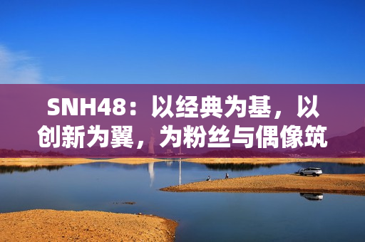 SNH48：以经典为基，以创新为翼，为粉丝与偶像筑造多元舞台