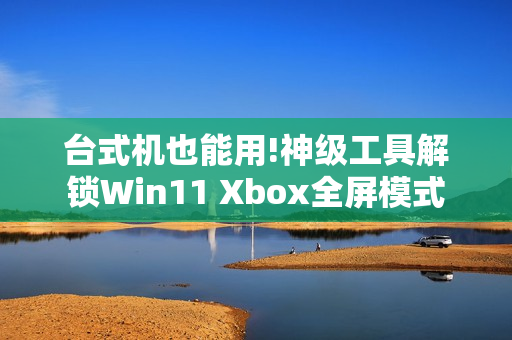 台式机也能用!神级工具解锁Win11 Xbox全屏模式