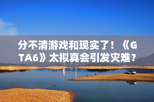 分不清游戏和现实了！《GTA6》太拟真会引发灾难？