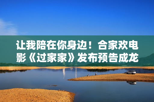 让我陪在你身边！合家欢电影《过家家》发布预告成龙彭昱畅陪你暖心