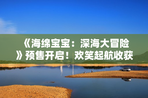  《海绵宝宝：深海大冒险》预售开启！欢笑起航收获新年第一份快乐 