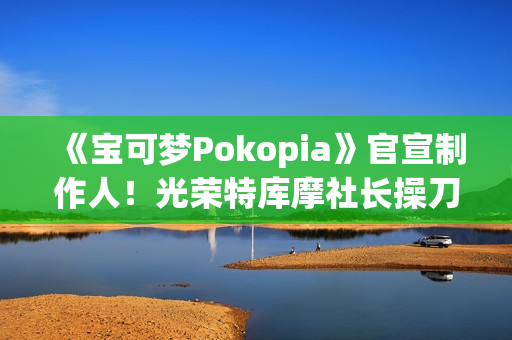 《宝可梦Pokopia》官宣制作人！光荣特库摩社长操刀