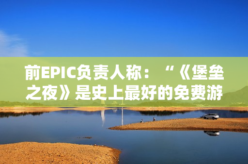 前EPIC负责人称：“《堡垒之夜》是史上最好的免费游戏”