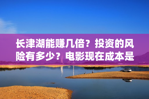 长津湖能赚几倍？投资的风险有多少？电影现在成本是多少？(长津湖能赚几倍的钱)