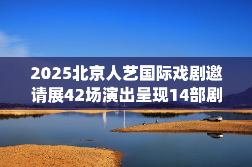 2025北京人艺国际戏剧邀请展42场演出呈现14部剧目(北京人艺 官网)