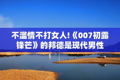 不滥情不打女人!《007初露锋芒》的邦德是现代男性