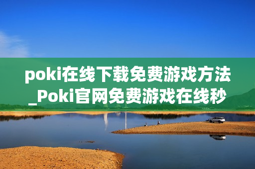 poki在线下载免费游戏方法_Poki官网免费游戏在线秒玩入口