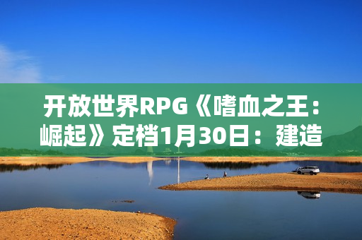 开放世界RPG《嗜血之王：崛起》定档1月30日：建造城堡 管理氏族