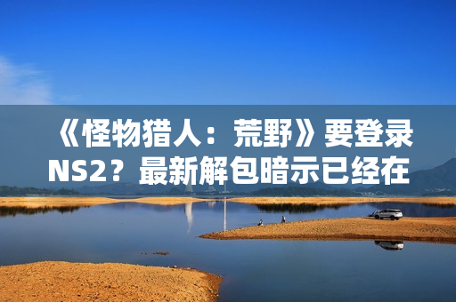 《怪物猎人：荒野》要登录NS2？最新解包暗示已经在做了！