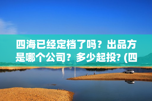 四海已经定档了吗？出品方是哪个公司？多少起投? (四海是哪部电视剧)