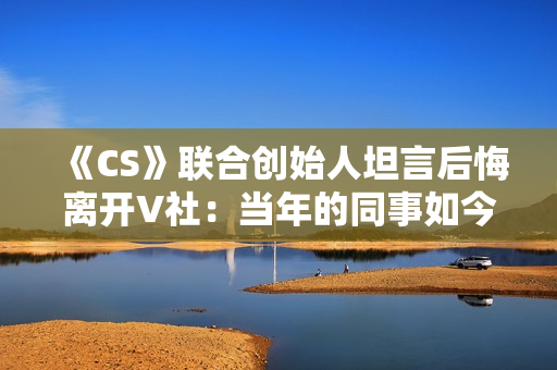 《CS》联合创始人坦言后悔离开V社：当年的同事如今过得真的非常好