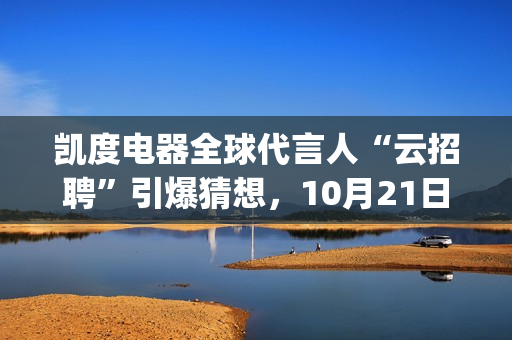 凯度电器全球代言人“云招聘”引爆猜想，10月21日谜底揭晓(凯度电器全球代工厂)