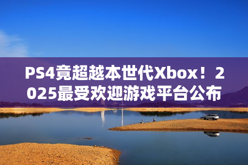 PS4竟超越本世代Xbox！2025最受欢迎游戏平台公布