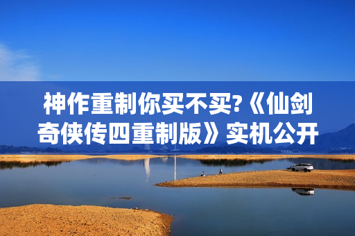 神作重制你买不买?《仙剑奇侠传四重制版》实机公开！