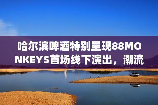 哈尔滨啤酒特别呈现88MONKEYS首场线下演出，潮流音乐盛宴登陆天津(哈尔滨的啤酒)