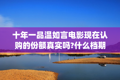 十年一品温如言电影现在认购的份额真实吗?什么档期上映?真实可靠(十年一品温如言讲的什么故事)