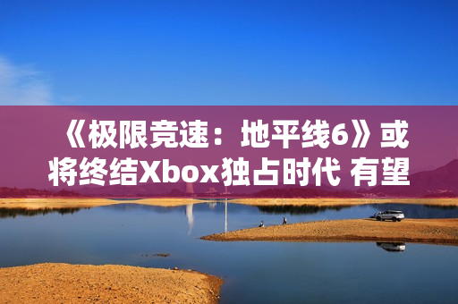 《极限竞速：地平线6》或将终结Xbox独占时代 有望成为系列最佳