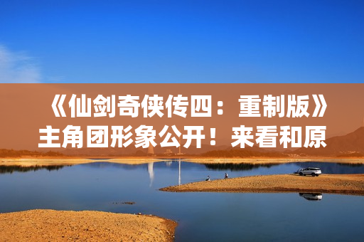 《仙剑奇侠传四：重制版》主角团形象公开！来看和原版对比