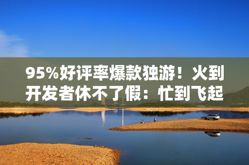 95%好评率爆款独游！火到开发者休不了假：忙到飞起