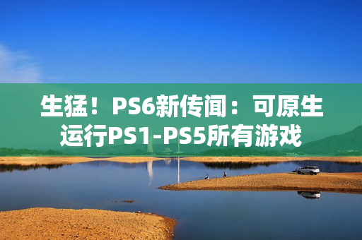 生猛！PS6新传闻：可原生运行PS1-PS5所有游戏