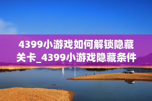 4399小游戏如何解锁隐藏关卡_4399小游戏隐藏条件触发与进入技巧【技巧】