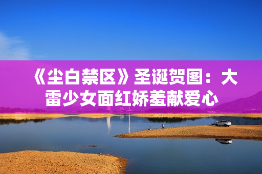 《尘白禁区》圣诞贺图：大雷少女面红娇羞献爱心