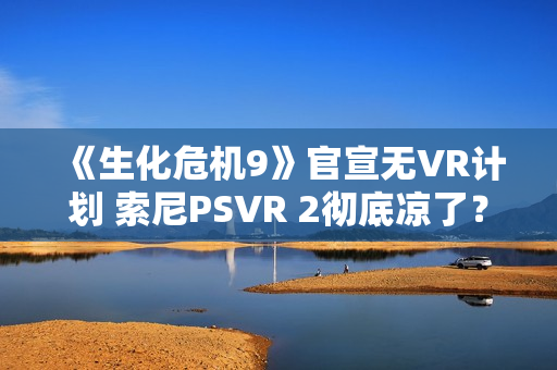 《生化危机9》官宣无VR计划 索尼PSVR 2彻底凉了？