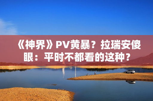 《神界》PV黄暴？拉瑞安傻眼：平时不都看的这种？