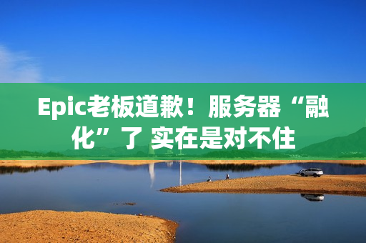 Epic老板道歉！服务器“融化”了 实在是对不住