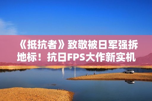 《抵抗者》致敬被日军强拆地标！抗日FPS大作新实机彩蛋疑曝光