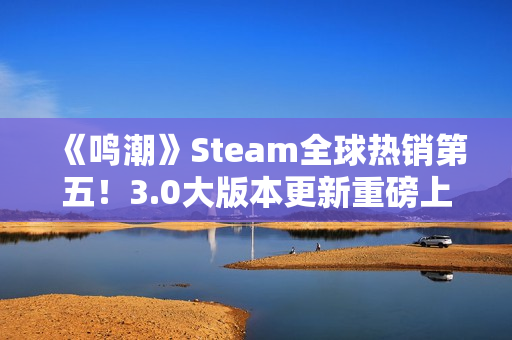 《鸣潮》Steam全球热销第五！3.0大版本更新重磅上线